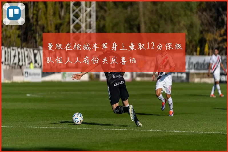 曼联在枪城车军身上豪取12分保级队伍人人有份共庆喜讯