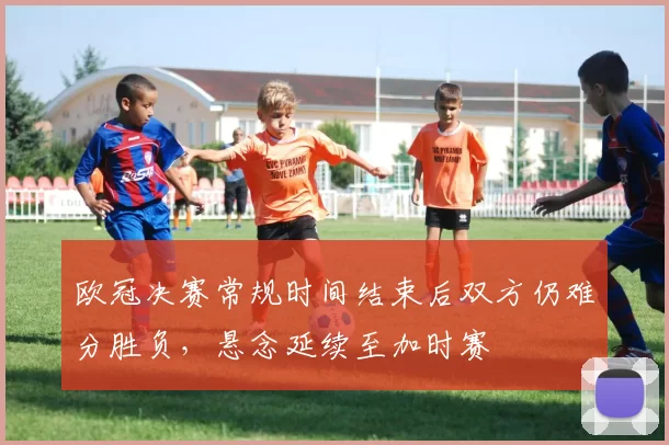 欧冠决赛常规时间结束后双方仍难分胜负,悬念延续至加时赛