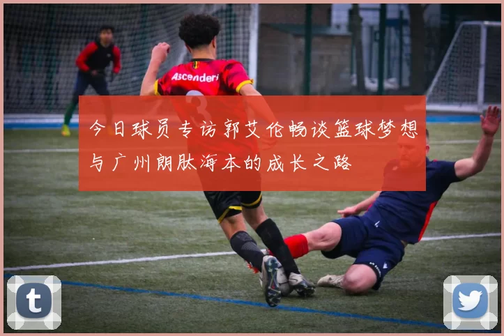 今日球员专访郭艾伦畅谈篮球梦想与广州朗肽海本的成长之路