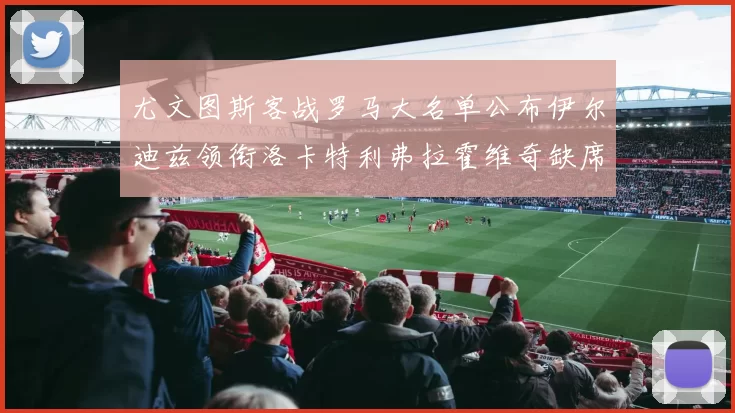尤文图斯客战罗马大名单公布伊尔迪兹领衔洛卡特利弗拉霍维奇缺席