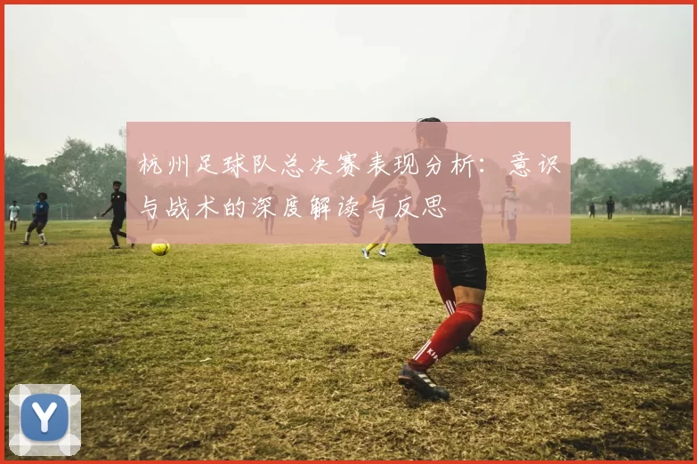 杭州足球队总决赛表现分析:意识与战术的深度解读与反思