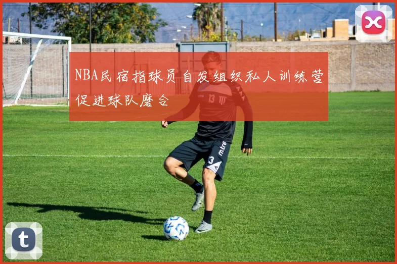 NBA民宿指球员自发组织私人训练营促进球队磨合