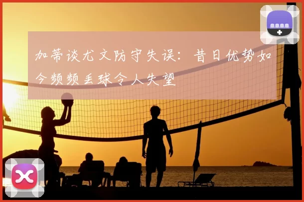 加蒂谈尤文防守失误：昔日优势如今频频丢球令人失望