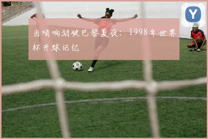 当哨响划破巴黎夏夜:1998年世界杯开球记忆