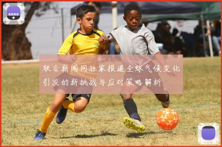 联合新闻网独家报道全球气候变化引发的新挑战与应对策略解析