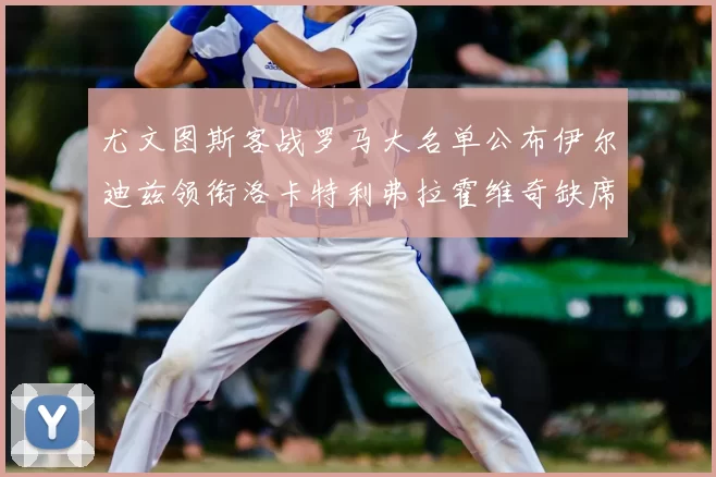 尤文图斯客战罗马大名单公布伊尔迪兹领衔洛卡特利弗拉霍维奇缺席