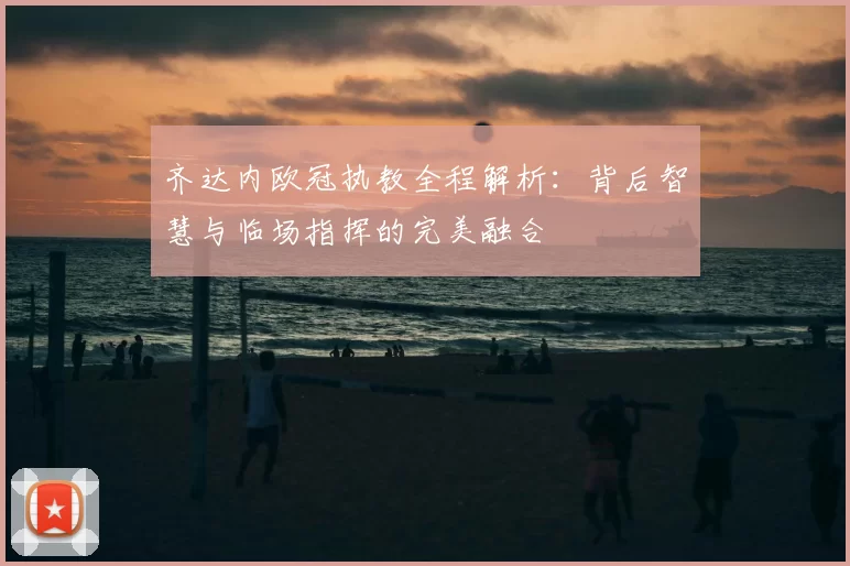 齐达内欧冠执教全程解析：背后智慧与临场指挥的完美融合