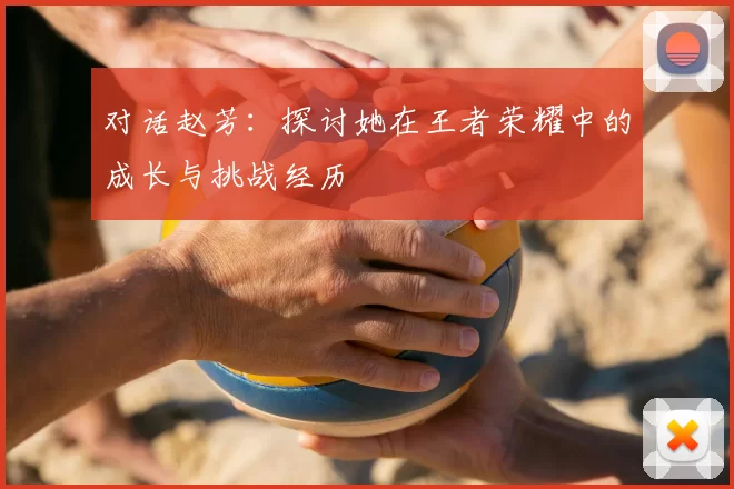 对话赵芳：探讨她在王者荣耀中的成长与挑战经历