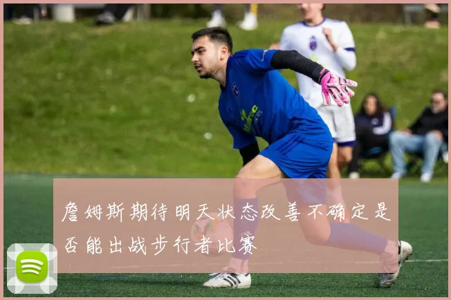 詹姆斯期待明天状态改善不确定是否能出战步行者比赛