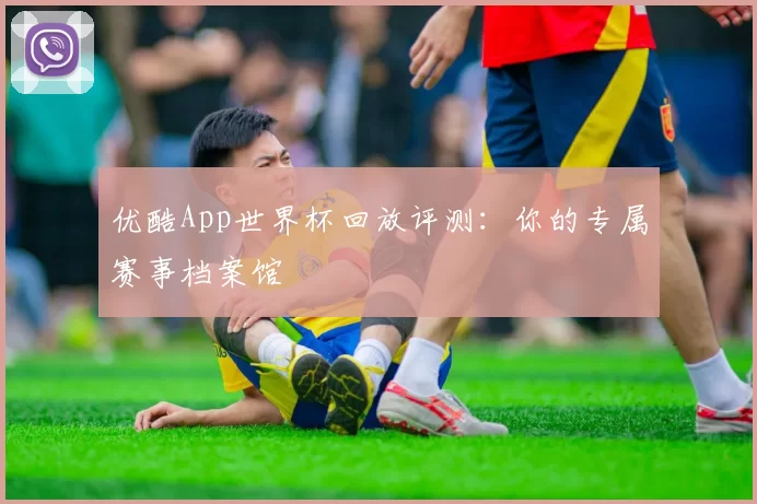 优酷App世界杯回放评测:你的专属赛事档案馆